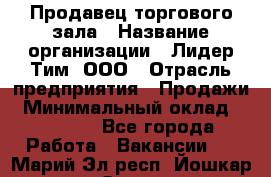 Продавец торгового зала › Название организации ­ Лидер Тим, ООО › Отрасль предприятия ­ Продажи › Минимальный оклад ­ 17 000 - Все города Работа » Вакансии   . Марий Эл респ.,Йошкар-Ола г.